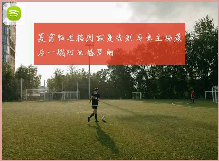 夏窗临近格列兹曼告别马竞主场最后一战对决赫罗纳
