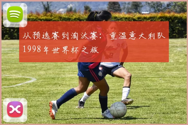 从预选赛到淘汰赛:重温意大利队1998年世界杯之旅