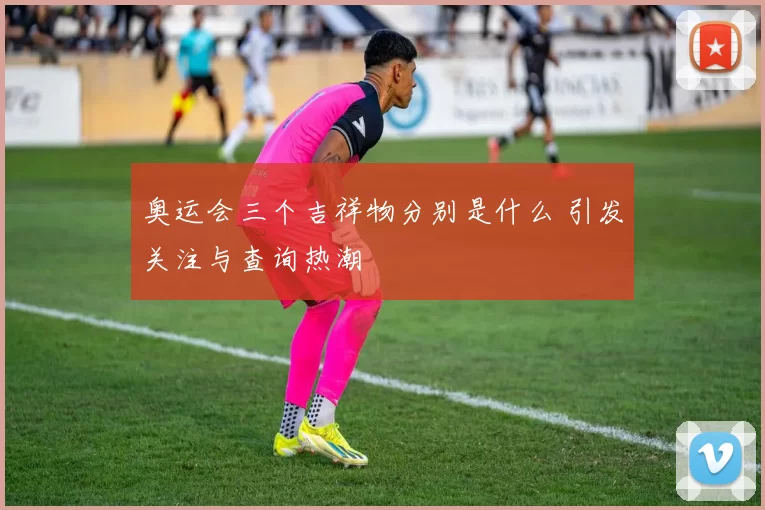 奥运会三个吉祥物分别是什么 引发关注与查询热潮