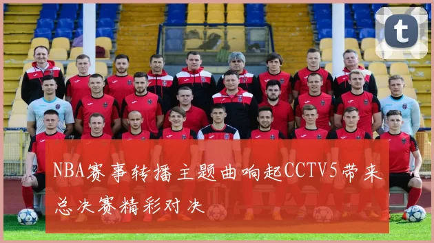 NBA赛事转播主题曲响起CCTV5带来总决赛精彩对决