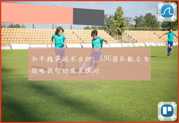 和平精英战术分析:LNG团队配合与战略执行的深度探讨