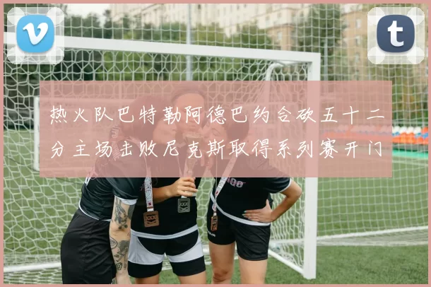 热火队巴特勒阿德巴约合砍五十二分主场击败尼克斯取得系列赛开门红