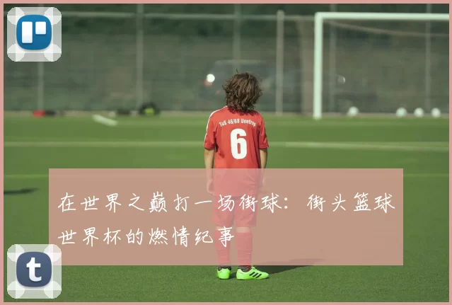 在世界之巅打一场街球：街头篮球世界杯的燃情纪事