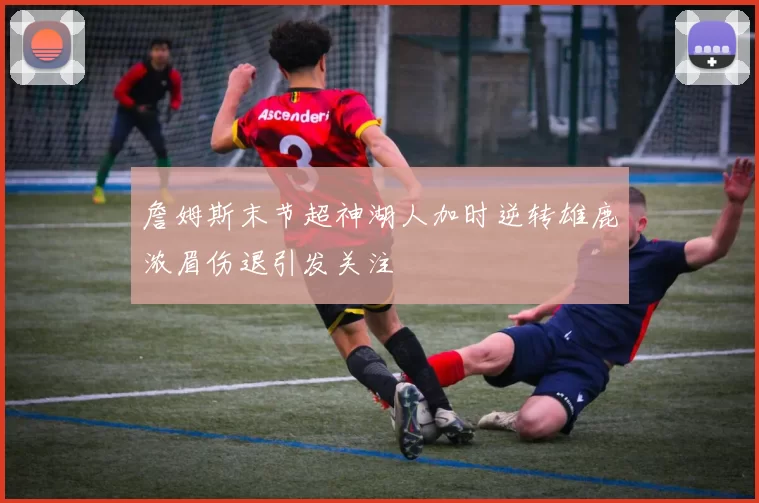 詹姆斯末节超神湖人加时逆转雄鹿浓眉伤退引发关注