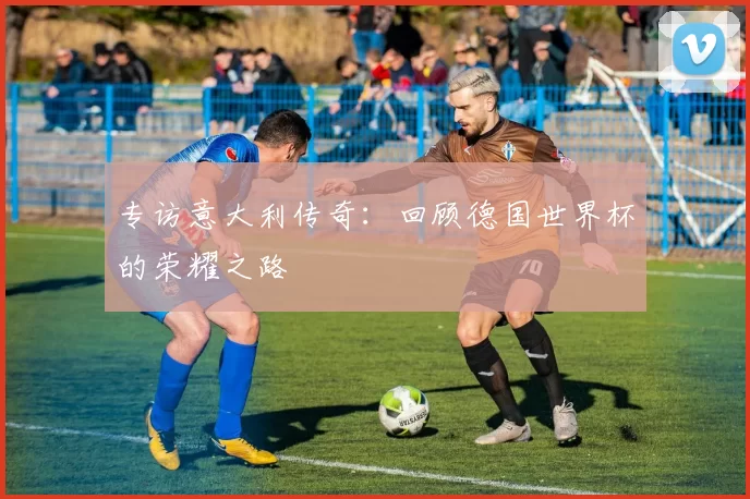 专访意大利传奇:回顾德国世界杯的荣耀之路