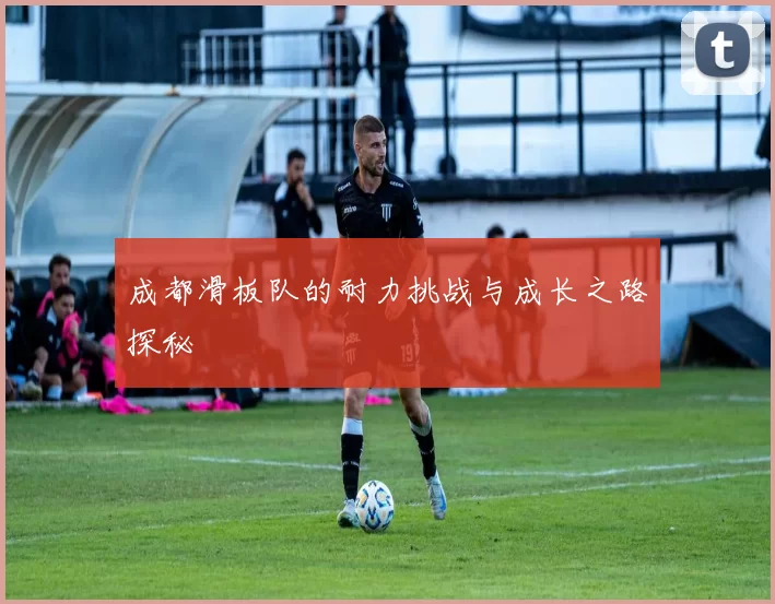 成都滑板队的耐力挑战与成长之路探秘