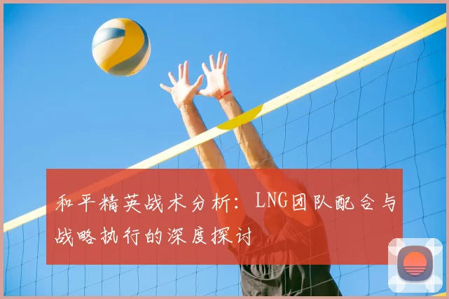 和平精英战术分析：LNG团队配合与战略执行的深度探讨
