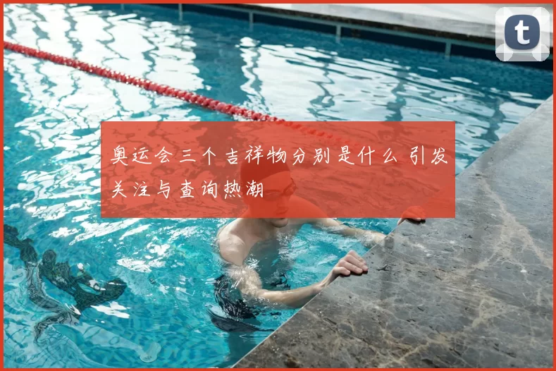 奥运会三个吉祥物分别是什么 引发关注与查询热潮