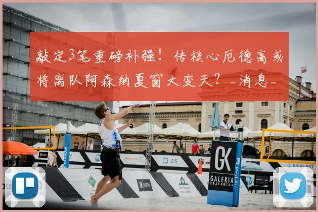 敲定3笔重磅补强！传核心厄德高或将离队阿森纳夏窗大变天？_消息_中场_计划