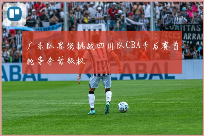 广东队客场挑战四川队CBA季后赛首轮争夺晋级权