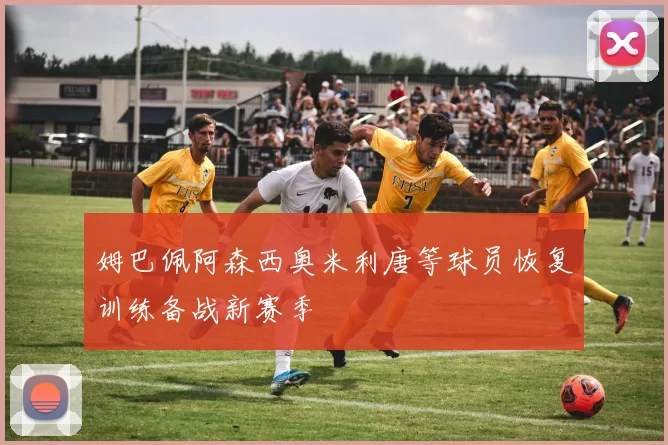 姆巴佩阿森西奥米利唐等球员恢复训练备战新赛季