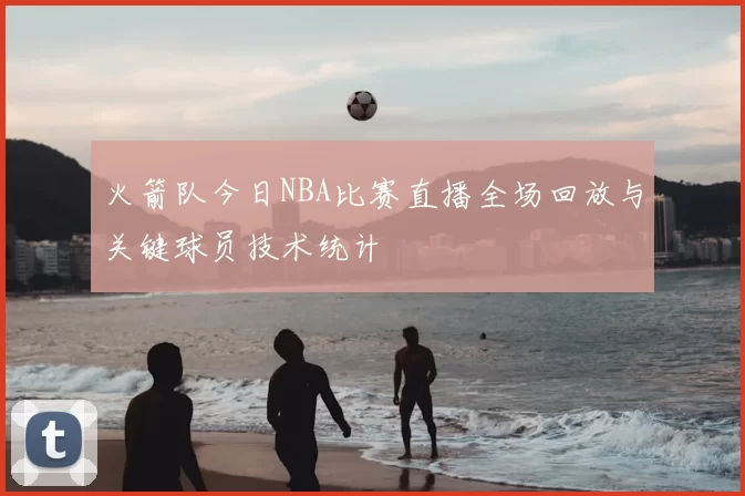 火箭队今日NBA比赛直播全场回放与关键球员技术统计