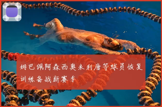 姆巴佩阿森西奥米利唐等球员恢复训练备战新赛季