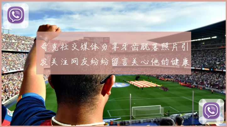 奇克社交媒体分享牙齿脱落照片引发关注网友纷纷留言关心他的健康状况