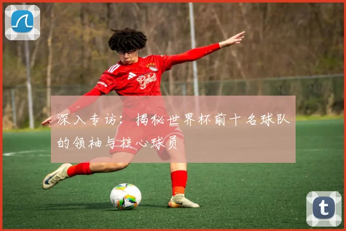 深入专访:揭秘世界杯前十名球队的领袖与核心球员