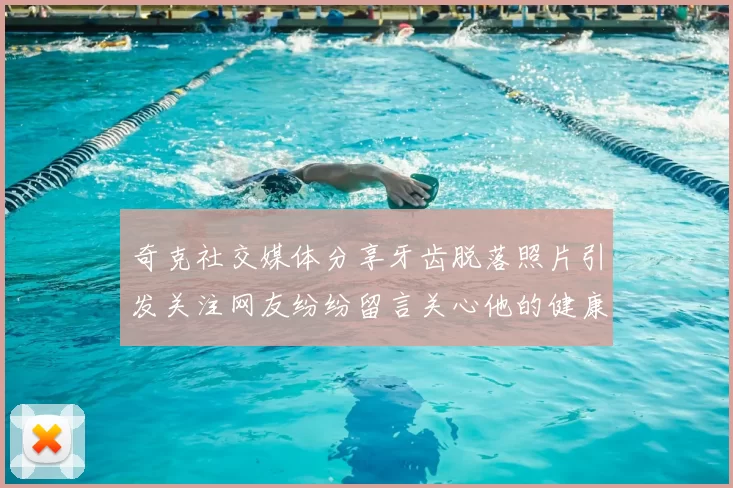 奇克社交媒体分享牙齿脱落照片引发关注网友纷纷留言关心他的健康状况