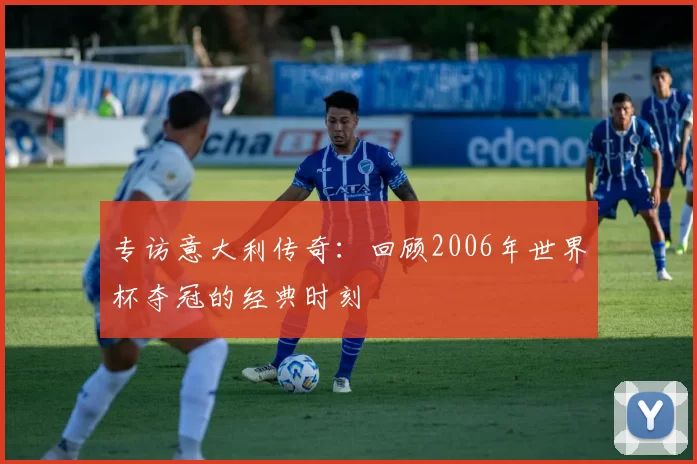 专访意大利传奇：回顾2006年世界杯夺冠的经典时刻