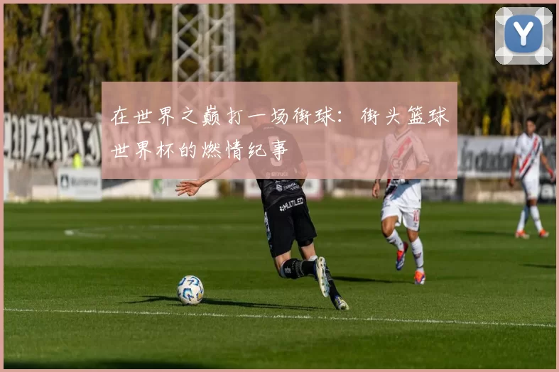 在世界之巅打一场街球:街头篮球世界杯的燃情纪事