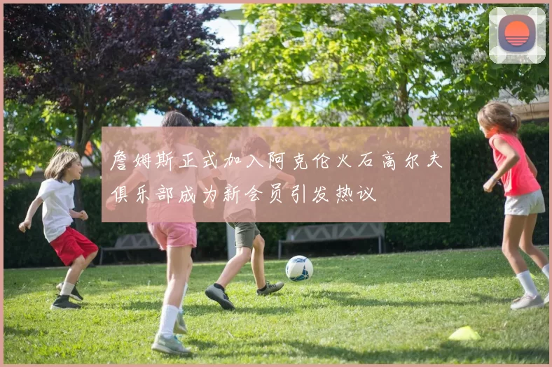詹姆斯正式加入阿克伦火石高尔夫俱乐部成为新会员引发热议