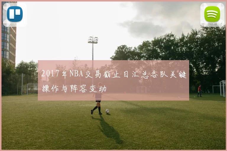 2017年NBA交易截止日汇总各队关键操作与阵容变动