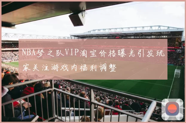 NBA梦之队VIP淘宝价格曝光引发玩家关注游戏内福利调整