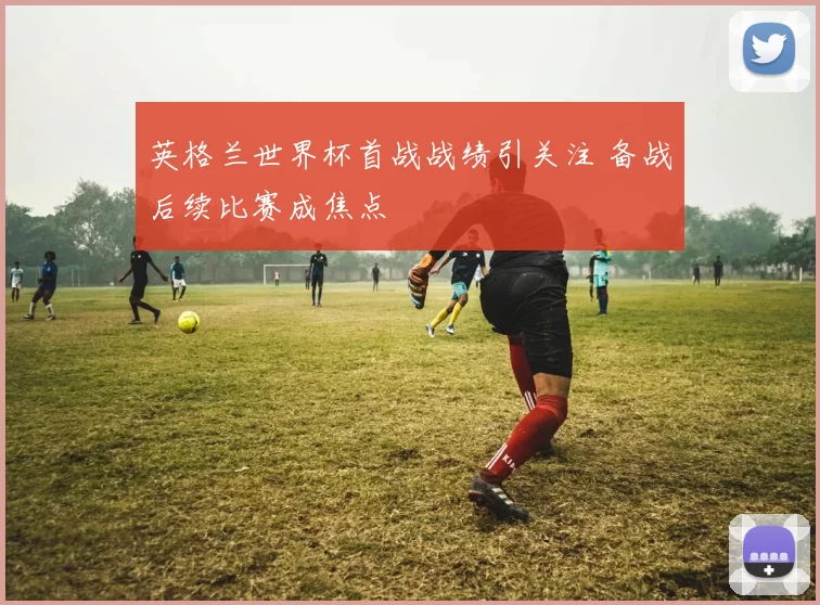 英格兰世界杯首战战绩引关注 备战后续比赛成焦点