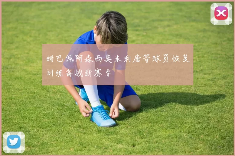 姆巴佩阿森西奥米利唐等球员恢复训练备战新赛季