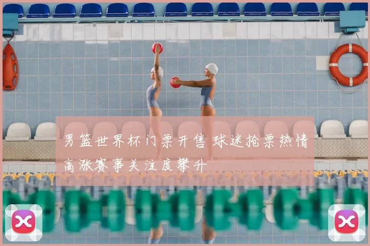 男篮世界杯门票开售 球迷抢票热情高涨赛事关注度攀升