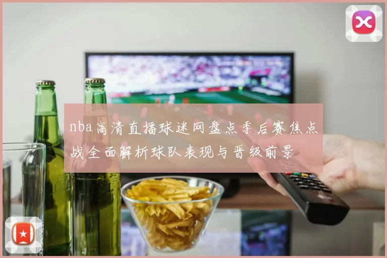 nba高清直播球迷网盘点季后赛焦点战全面解析球队表现与晋级前景