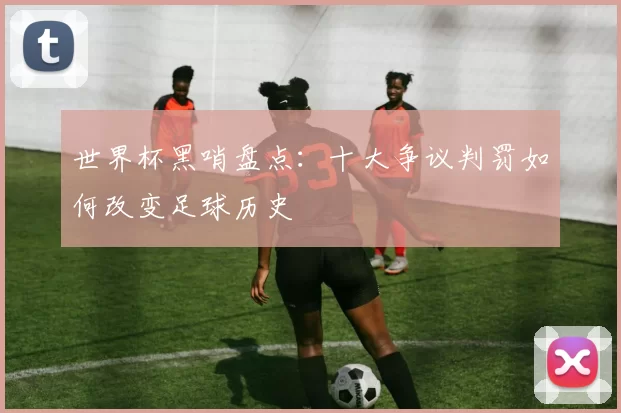 世界杯黑哨盘点：十大争议判罚如何改变足球历史