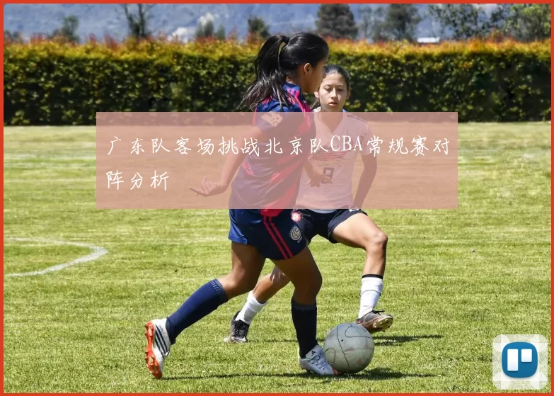 广东队客场挑战北京队CBA常规赛对阵分析