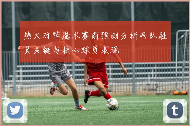 热火对阵魔术赛前预测分析两队胜负关键与核心球员表现