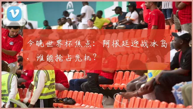 今晚世界杯焦点：阿根廷迎战冰岛，谁能抢占先机？