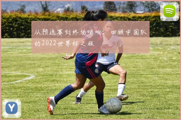 从预选赛到终场哨响:回顾中国队的2022世界杯之旅