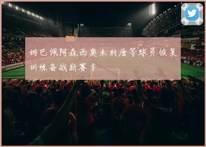 姆巴佩阿森西奥米利唐等球员恢复训练备战新赛季