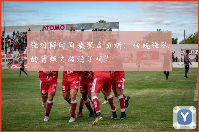 强对阵时间表深度分析：传统强队的晋级之路稳了吗？