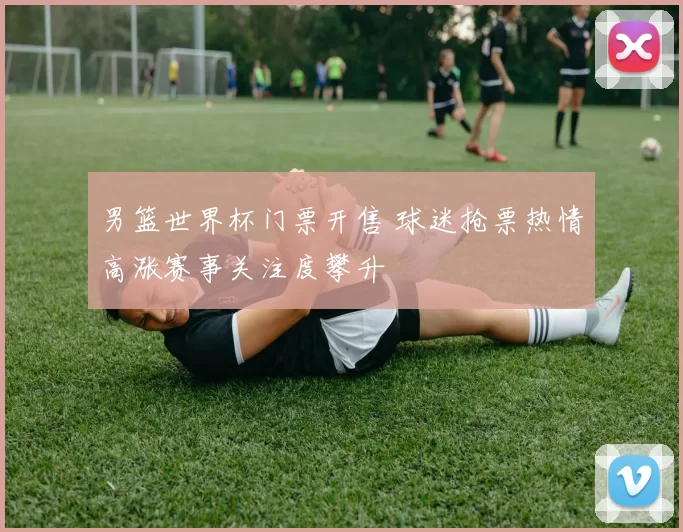 男篮世界杯门票开售 球迷抢票热情高涨赛事关注度攀升