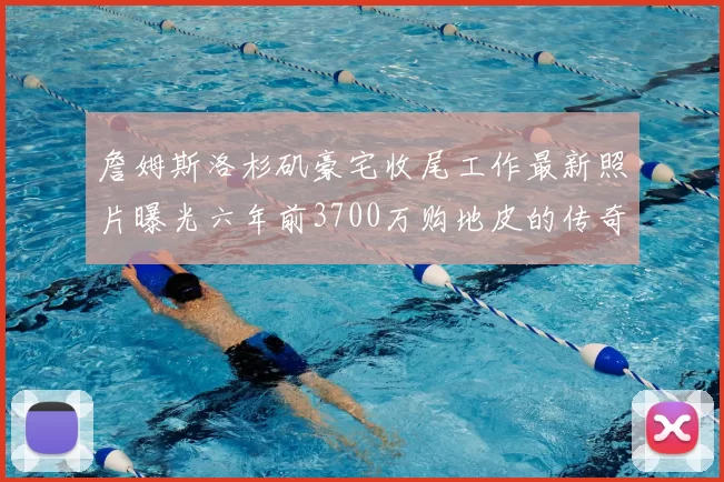 詹姆斯洛杉矶豪宅收尾工作最新照片曝光六年前3700万购地皮的传奇故事