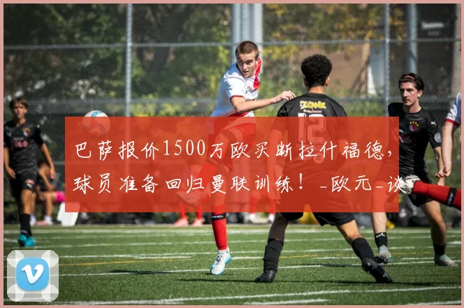 巴萨报价1500万欧买断拉什福德，球员准备回归曼联训练！_欧元_谈判_赛季