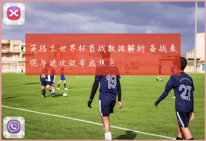 英格兰世界杯首战数据解析 备战表现与进攻效率成焦点
