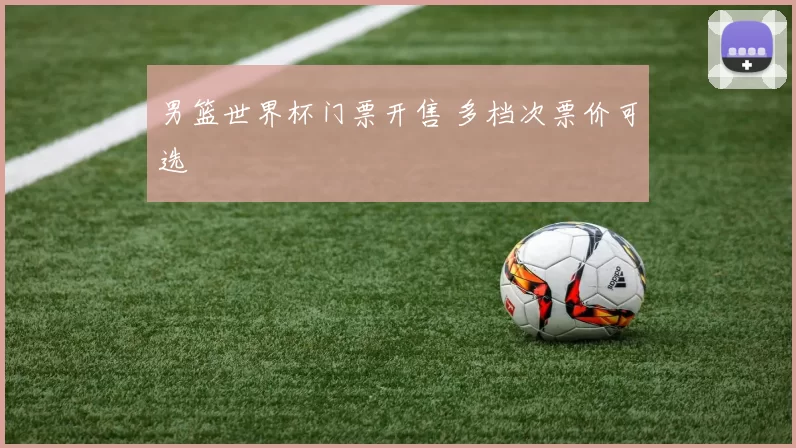 男篮世界杯门票开售 多档次票价可选