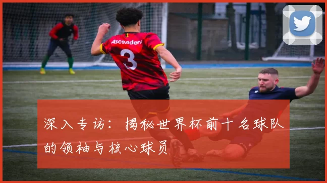 深入专访:揭秘世界杯前十名球队的领袖与核心球员
