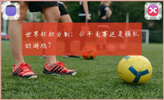 世界杯积分制:公平竞赛还是强队的游戏?