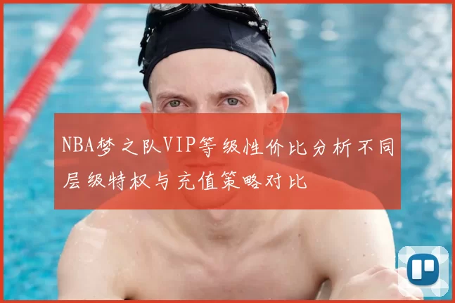 NBA梦之队VIP等级性价比分析不同层级特权与充值策略对比