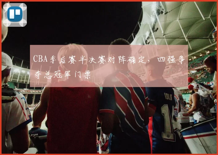 CBA季后赛半决赛对阵确定，四强争夺总冠军门票