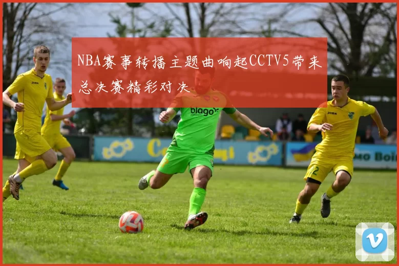 NBA赛事转播主题曲响起CCTV5带来总决赛精彩对决