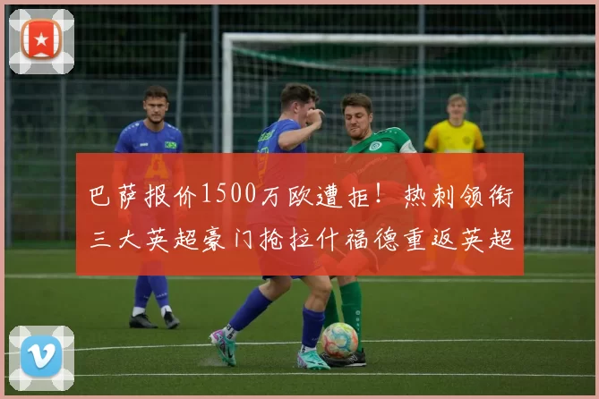 巴萨报价1500万欧遭拒！热刺领衔三大英超豪门抢拉什福德重返英超_边路_曼联_曼联