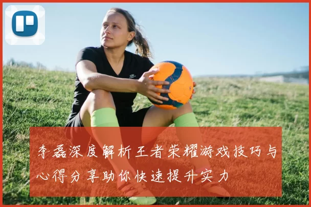 李磊深度解析王者荣耀游戏技巧与心得分享助你快速提升实力
