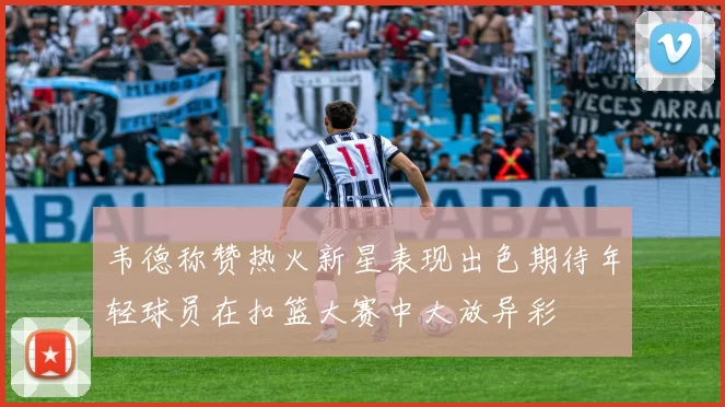 韦德称赞热火新星表现出色期待年轻球员在扣篮大赛中大放异彩