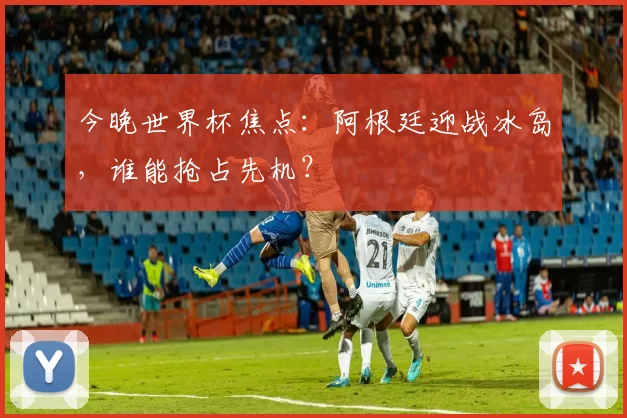 今晚世界杯焦点：阿根廷迎战冰岛，谁能抢占先机？